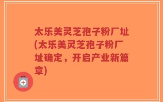 太乐美灵芝孢子粉厂址(太乐美灵芝孢子粉厂址确定，开启产业新篇章)