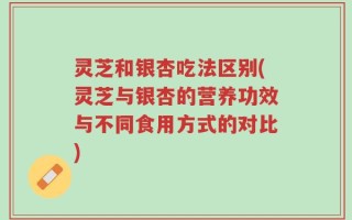 灵芝和银杏吃法区别(灵芝与银杏的营养功效与不同食用方式的对比)