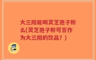 大三阳能喝灵芝孢子粉么(灵芝孢子粉可否作为大三阳的饮品？)