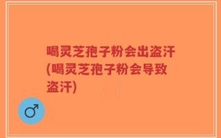 喝灵芝孢子粉会出盗汗(喝灵芝孢子粉会导致盗汗)