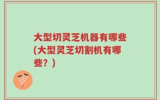 大型切灵芝机器有哪些(大型灵芝切割机有哪些？)