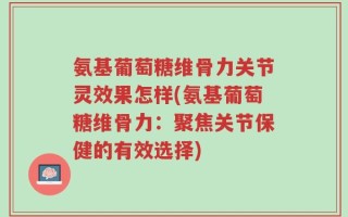氨基葡萄糖维骨力关节灵效果怎样(氨基葡萄糖维骨力：聚焦关节保健的有效选择)