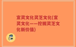宣灵文化灵芝文化(宣灵文化——挖掘灵芝文化新价值)