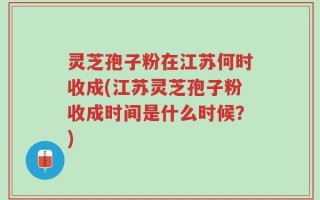 灵芝孢子粉在江苏何时收成(江苏灵芝孢子粉收成时间是什么时候？)