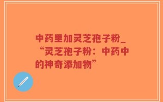 中药里加灵芝孢子粉_“灵芝孢子粉：中药中的神奇添加物”