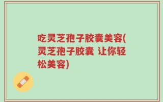 吃灵芝孢子胶囊美容(灵芝孢子胶囊 让你轻松美容)