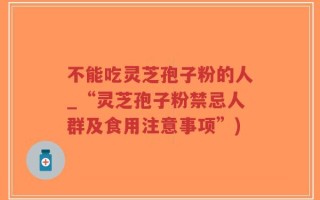 不能吃灵芝孢子粉的人_“灵芝孢子粉禁忌人群及食用注意事项”)