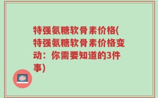 特强氨糖软骨素价格(特强氨糖软骨素价格变动：你需要知道的3件事)