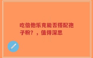 吃倍他乐克能否搭配孢子粉？，值得深思