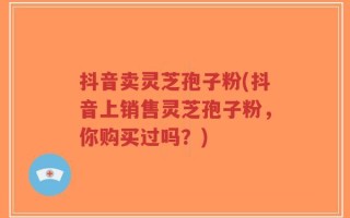 抖音卖灵芝孢子粉(抖音上销售灵芝孢子粉，你购买过吗？)