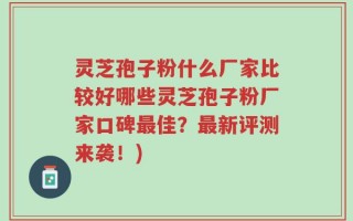 灵芝孢子粉什么厂家比较好哪些灵芝孢子粉厂家口碑最佳？最新评测来袭！)