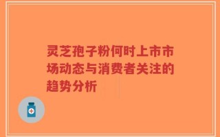 灵芝孢子粉何时上市市场动态与消费者关注的趋势分析
