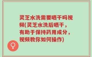 灵芝水洗需要晒干吗视频(灵芝水洗后晒干，有助于保持药用成分，视频教你如何操作)