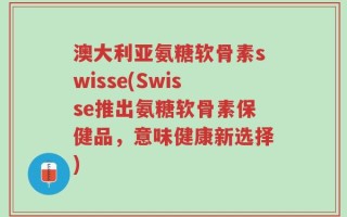 澳大利亚氨糖软骨素swisse(Swisse推出氨糖软骨素保健品，意味健康新选择)