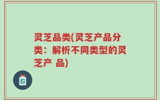灵芝品类(灵芝产品分类：解析不同类型的灵芝产 品)