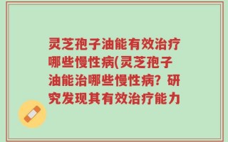 灵芝孢子油能有效治疗哪些慢性病(灵芝孢子油能治哪些慢性病？研究发现其有效治疗能力