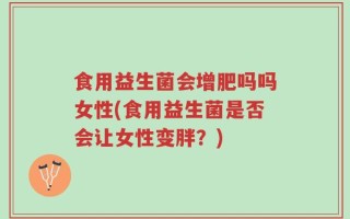 食用益生菌会增肥吗吗女性(食用益生菌是否会让女性变胖？)