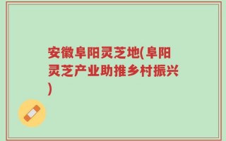 安徽阜阳灵芝地(阜阳灵芝产业助推乡村振兴)