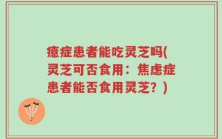 癔症患者能吃灵芝吗(灵芝可否食用：焦虑症患者能否食用灵芝？)