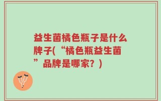 益生菌橘色瓶子是什么牌子(“橘色瓶益生菌”品牌是哪家？)
