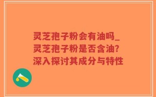 灵芝孢子粉会有油吗_灵芝孢子粉是否含油？深入探讨其成分与特性