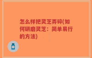 怎么样把灵芝弄碎(如何研磨灵芝：简单易行的方法)