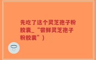 先吃了这个灵芝孢子粉胶囊_“尝鲜灵芝孢子粉胶囊”)