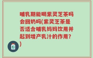 哺乳期能喝紫灵芝茶吗会回奶吗(紫灵芝茶是否适合哺乳妈妈饮用并起到增产乳汁的作用？)