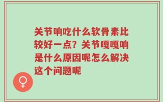 关节响吃什么软骨素比较好一点？关节嘎嘎响是什么原因呢怎么解决这个问题呢