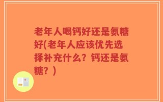 老年人喝钙好还是氨糖好(老年人应该优先选择补充什么？钙还是氨糖？)