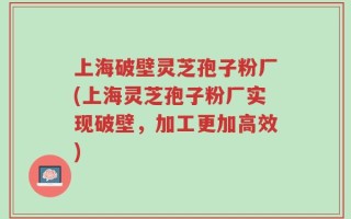 上海破壁灵芝孢子粉厂(上海灵芝孢子粉厂实现破壁，加工更加高效)