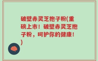 破壁赤灵芝抱子粉(重磅上市！破壁赤灵芝抱子粉，呵护你的健康！)