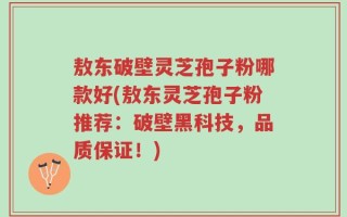 敖东破壁灵芝孢子粉哪款好(敖东灵芝孢子粉推荐：破壁黑科技，品质保证！)