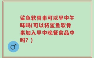 鲨鱼软骨素可以早中午味吗(可以将鲨鱼软骨素加入早中晚餐食品中吗？)
