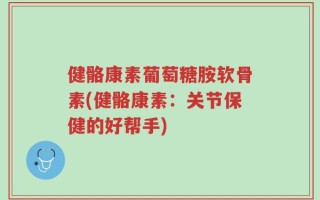 健骼康素葡萄糖胺软骨素(健骼康素：关节保健的好帮手)