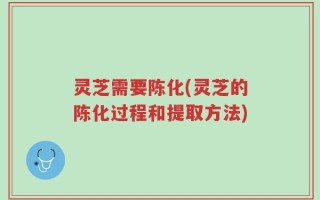 灵芝需要陈化(灵芝的陈化过程和提取方法)