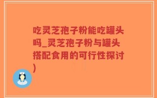 吃灵芝孢子粉能吃罐头吗_灵芝孢子粉与罐头搭配食用的可行性探讨)