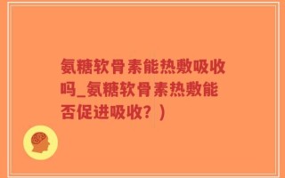 氨糖软骨素能热敷吸收吗_氨糖软骨素热敷能否促进吸收？)