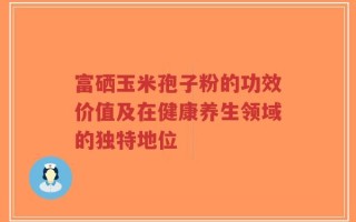 富硒玉米孢子粉的功效价值及在健康养生领域的独特地位