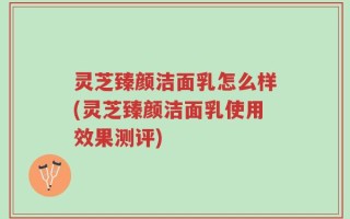 灵芝臻颜洁面乳怎么样(灵芝臻颜洁面乳使用效果测评)