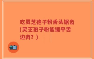 吃灵芝孢子粉舌头锯齿(灵芝孢子粉能锯平舌边肉？)
