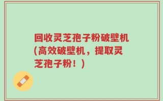 回收灵芝孢子粉破壁机(高效破壁机，提取灵芝孢子粉！)