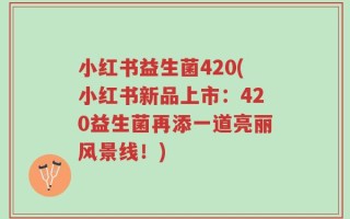 小红书益生菌420(小红书新品上市：420益生菌再添一道亮丽风景线！)