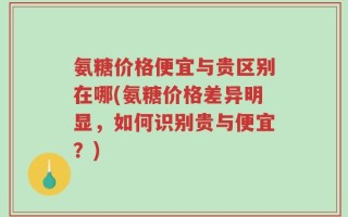 氨糖价格便宜与贵区别在哪(氨糖价格差异明显，如何识别贵与便宜？)