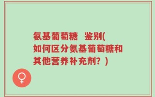 氨基葡萄糖  鉴别(如何区分氨基葡萄糖和其他营养补充剂？)