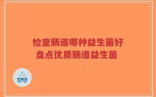 检查肠道哪种益生菌好 盘点优质肠道益生菌