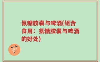 氨糖胶囊与啤酒(组合食用：氨糖胶囊与啤酒的好处)