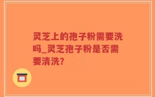 灵芝上的孢子粉需要洗吗_灵芝孢子粉是否需要清洗？