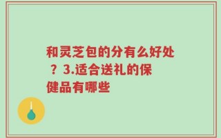和灵芝包的分有么好处 ？3.适合送礼的保健品有哪些