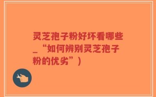 灵芝孢子粉好坏看哪些_“如何辨别灵芝孢子粉的优劣”)